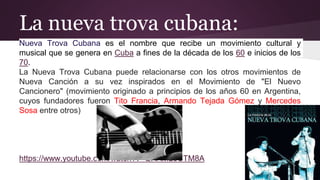 La nueva trova cubana:
Nueva Trova Cubana es el nombre que recibe un movimiento cultural y
musical que se genera en Cuba a fines de la década de los 60 e inicios de los
70.
La Nueva Trova Cubana puede relacionarse con los otros movimientos de
Nueva Canción a su vez inspirados en el Movimiento de "El Nuevo
Cancionero" (movimiento originado a principios de los años 60 en Argentina,
cuyos fundadores fueron Tito Francia, Armando Tejada Gómez y Mercedes
Sosa entre otros)
https://www.youtube.com/watch?v=QHAML0CTM8A
 