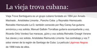 La vieja trova cubana:
Vieja Trova Santiaguera es un grupo cubano fundado en 1994 por Amado
Machado , Aristóteles Limonta , Pancho Coba y Reynaldo Hierrezuelo.
Reinaldo Hierrezuelo La O, también conocido por Rey Caney fue guitarra
armónica y voz solista, Manuel Galbán Torralbas guitarra acompañante y voz.
Ricardo Ortiz Verdeci fue maracas, güiro y voz solista.Reinaldo Creagh Verane
fue claves y voz solista. Aristoteles Raimundo Limonta fue contrabajo y voz.T
odos vienen de la región de Santiago de Cuba. La película Lágrimas Negras
de 1998 trata de ellos.
 