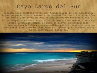 Cayo Largo del Sur
Pequeña isla caribeña parte del Archipiélago de los Canarreos,
hogar de paradisiacos entornos de vegetación tropical, arrecifes
de coral y un fondo marino de impresionante biodiversidad.
Su principal atracción son sus 20 kilómetros de arenas blancas y
aguas turquesas, donde se mezclan playas de sofisticada
infraestructura hotelera con escondidas playas vírgenes, paraíso
para naturistas quienes practican el topless y el nudismo entre
la soledad de sus paisajes.
 