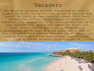 Varadero
Más de veinte kilómetros de playas paradisíacas han hecho de
Varadero uno de los lugares turísticos de Cuba de mayor renombre
mundial. Su litoral de arena blanca que asemeja talco, aguas
cálidas y transparentes, playas rodeadas por exuberante
vegetación, y sol durante todo el año convierten este lugar en un
lugar extraordinario. Paraíso para amantes del snorkel y el
buceo, Varadero también fascina por su extraordinaria
biodiversidad marina, hogar de sitios únicos como la Playa el
Coral o la inmensa cueva oceánica “Hoyo Azul Ojo del Mégano”, que
permiten sumergirse a grandes profundidades entre diferentes
tipos de corales, moluscos y peces multicolores
 