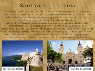 Santiago De Cuba
Conocida como la Capital del Caribe,corresponde a la segunda
ciudad más importante del país,hogar de hermosas arquitecturas
coloniales y calles escalonadas que se abren camino entre la
montañosa geografía de la Sierra Maestra.
Atractivos únicos corresponden a sus dos sitios declarados
Patrimonio de la Humanidad por la Unesco: Los paisajes
arqueológicos de las primeras plantaciones de café, como registro
único de una forma pionera de agricultura y el Castillo de San
Pedro de la Roca,considerado el ejemplo más completo y mejor
conservado de la arquitectura militar española en América.
San Pedro de la Roca Catedral de Santiago
 