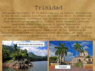 Trinidad
Declarada Patrimonio de la Humanidad por la Unesco, corresponde
a uno de los lugares turísticos de Cuba que mejor ha preservado
su arquitectura, fascinando por su apariencia colonial que la
hace parecer congelada en el tiempo, entre hermosas iglesias,
mansiones señoriales, plazas y calles empedradas.
Rodeada por la naturaleza con los arrecifes de coral en la Playa
el Ancón o la exuberante vegetación de las quebradas de
Escambray, complementan los atractivos del lugar, en áreas donde
abundan los bosques de manglares y la biodiversidad de flora y
fauna tropical.
Quebradas de Escambray
Trinidad
 