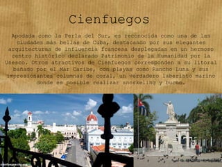 Cienfuegos
Apodada como la Perla del Sur, es reconocida como una de las
ciudades más bellas de Cuba, destacando por sus elegantes
arquitecturas de influencia francesa desplegadas en un hermoso
centro histórico declarado Patrimonio de la Humanidad por la
Unesco. Otros atractivos de Cienfuegos corresponden a su litoral
bañado por el Mar Caribe, con playas como Rancho Luna y sus
impresionantes columnas de coral, un verdadero laberinto marino
donde es posible realizar snorkeling y buceo.
 