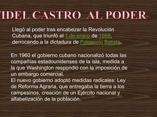 Llegó al poder tras encabezar la Revolución
Cubana, que triunfó el 1 de enero de 1959,
derrocando a la dictadura de Fulgencio Batista.
En 1960 el gobierno cubano nacionalizó todas las
compañías estadounidenses de la isla, medida a
la que Washington respondió con la imposición de
un embargo comercial.
El nuevo gobierno adoptó medidas radicales: Ley
de Reforma Agraria, que entregaba la tierra a los
campesinos, creación de un Ejército nacional y
alfabetización de la población.
 