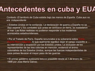 • Estados Unidos en la contienda. La declaración de guerra a España no se
dejó esperar y los combates que antes se centraron en tierra, se trasladaron
al mar: Las flotas realistas no pudieron responder a los modernos
acorazados estadounidenses.
• Por el Tratado de París, España renunciaba a su soberanía sobre Cuba,
Puerto Rico y Filipinas, lo que realmente significó dejar el campo expedito a
su intervención y ocupación por los Estados unidos. La exclusión de los
representantes de las tres colonias en mención, evidenció el ánimo
colonialista de los Estados Unidos, aunque las fuerzas independentistas de
esos países llevaran el mayor peso de las guerras
• El primer gobierno autónomo estuvo presidido desde el 1 de enero de
1898 por Josa María Galvez.
Contexto: El territorio de Cuba estaba bajo las manos de España. Cuba aun no
era independiente
 