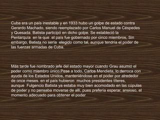 Cuba era un país inestable y en 1933 hubo un golpe de estado contra
Gerardo Machado, siendo reemplazado por Carlos Manuel de Céspedes
y Quesada. Batista participó en dicho golpe. Se estableció la
Pentarquía en la que el país fue gobernado por cinco miembros, Sin
embargo, Batista no sería elegido como tal, aunque tendría el poder de
las fuerzas armadas de Cuba.
Más tarde fue nombrado jefe del estado mayor cuando Grau asumió el
poder como miembro único.Pese a todo, Carlos Mendieta, lo derroca con
ayuda de los Estados Unidos, manteniéndose en el poder por alrededor
de once meses. en el país hubieron muchos presidentes títeres,
aunque Fulgencio Batista ya estaba muy bien acomodado en las cúpulas
de poder y no pensaba moverse de allí, pues prefería esperar, ansioso, el
momento adecuado para obtener el poder
 