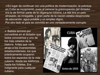 En lugar de continuar con una política de modernización, la pobreza
en Cuba se incrementó, pues al parecer la preocupación del dictador
era la de formar parte de la oligarquía cubana. La isla era un país
atrasado, es innegable, y gran parte de la nación estaba desprovista
de educación, agua potable y un empleo digno.
Por otro lado el país se convirtió en uno verdaderamente corrupto
 Batista terminó por
convertirse en el dictador que
todos conocemos y uno de
los más odiados de la
historia. Antes que nada
atrajo a los inversionistas
estadounidenses, los que
prácticamente ocuparon
todos los aspectos de la vida
cubana, desde los teléfonos
hasta los hoteles. Era
indignante para cualquier
cubano,
 