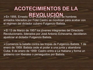 En 1956, Ernesto 'Che' Guevara y un grupo de hombres
armados liderados por Fidel Castro se movilizan para acabar con
el régimen del dictador cubano Fulgencio Batista.
El 13 de Marzo de 1957 los jóvenes integrantes del Directorio
Revolucionario, liderados por José Antonio Echevarria, decidieron
ajusticiar al dictador Fulgencio Batista.
Comienza la batalla contra las tropas de Fulgencio Batista. 1 de
enero de 1959: Batista cede el poder a una junta y abandona
Cuba. 8 de enero de 1959: Castro entra a La Habana y forma un
gobierno con liberales o perseguidos por Batista.
 