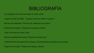 BIBLIOGRAFÍA
Las imágenes han sido buscadas en estas webs:
Lugares donde se habla: “Lugares donde se habla el cubano”
Número de hablantes: “Número de hablantes del cubano”
Estatus de la lengua: “Estatus de la lengua cubana”
Cuba:”Información sobre Cuba”
Algunas palabras del cubano:”Nos las comentó iosu”
Características peculiares de la lengua:”Características peculiares de la lengua
Origen de la lengua:”Origen de la lengua cubana”
 
