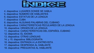 4. diapositiva: LUGARES DONDE SE HABLA
5. diapositiva: NÚMERO DE HABLANTES
6. diapositiva: ESTATUS DE LA LENGUA
7. diapositiva: CUBA
8. diapositiva: ALGUNAS PALABRAS DEL CUBANO
9. diapositiva: CARACTERÍSTICAS PECULIARES DE LA LENGUA
10. diapositiva: ORIGEN DE LA LENGUA
11. diapositiva: CARACTERÍSTICAS DEL ESPAÑOL CUBANO
12. diapositiva: EL IDIOMA
13. diapositiva: OTRAS LENGUAS
14. y 15. diapositiva: BIBLIOGRAFÍA
16. diapositiva: ENTRADA A LA ENTREVISTA
17. diapositiva: DESPEDIDA AL HABLANTE
18. diapositiva: PREGUNTAS AL HABLANTE
 
