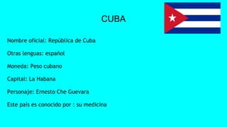 CUBA
Nombre oficial: República de Cuba
Otras lenguas: español
Moneda: Peso cubano
Capital: La Habana
Personaje: Ernesto Che Guevara
Este país es conocido por : su medicina
 