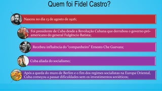 Quem foi Fidel Castro?
Nasceu no dia 13 de agosto de 1926;
Foi presidente de Cuba desde a Revolução Cubana que derrubou o governo pró-
americano do general Fulgêncio Batista;
Recebeu influência do “companheiro” Ernesto Che Guevara;
Cuba aliada do socialismo;
Após a queda do muro de Berlim e o fim dos regimes socialistas na Europa Oriental,
Cuba começou a passar dificuldades sem os investimentos soviéticos;
 