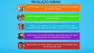 REVOLUÇÃO CUBANA
Antes de 1959, Cuba era um país que vivia sob forte influência
dos Estados Unidos;
Grandes desigualdades sociais, pois grande parte da população
vivia na pobreza;
Fidel Castro e Ernesto Che Guevara começaram a usar
transmissões de rádio para divulgar as ideias revolucionárias;
Cuba tornou-se um país socialista, ganhando apoio da União
Soviética dentro do contexto da Guerra Fria;
Raul Castro, seu irmão, passou a governar oficialmente Cuba,
em fevereiro de 2008;
 