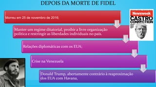 DEPOIS DA MORTE DE FIDEL
Morreu em 25 de novembro de 2016;
Manter um regime ditatorial, proibir a livre organização
política e restringir as liberdades individuais no país.
Relações diplomáticas com os EUA;
Crise na Venezuela
Donald Trump, abertamente contrário à reaproximação
dos EUA com Havana,
 