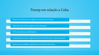 Trump em relação a Cuba
Maiores restrições para viagens de americanos a Cuba;
Restrições para fazer negócios com empresas;
EUA manterão sua embaixada;
A operação de voos e viagens de navios dos EUA para Cuba permanece;
Baseou suas medidas amplamente em direitos humanos;
 