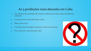 As 5 proibições mais absurdas em Cuba
1. Os cubanos são proibidos de acessar a internet em suas casas ou telefones
celulares.
2. Contratar serviço de televisão a cabo;
3. Matar uma vaca;
4. Convidar um estrangeiro a passar a noite em sua casa;
5. Ficar mais de 2 anos fora de Cuba
 