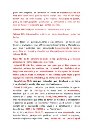 gloria con imágenes de fundición, los cuales en el Salmos 115: del 5-8
dice que: tienen boca pero no hablan, tienen ojos mas no ven oreja
tienen mas no oyen, narices y no huelen, manos pero no palpan,
pies y no andan, garganta y no hablan y semejantes a ellos son los
que los hacen y cualquiera que confían en ellos.
Salmos 135: 15-18; Los ídolos de las naciones son plata y oro
Salmos 115: 3 Nuestro Dios está en los cielos; todo lo que quiso ha
hecho.
Para todos los pueblos, naciones y especialmente los lideres que
tienen el privilegio de estar al frente como: Gobernantes y Mandatarios,
que lean y entiendan este comunicado Bienaventurada la Nación
cuyo Dios es Jehová, y el pueblo que él escogió como heredad para sí,
Salmos 33: 12.
Isaías 40: 23 El convierte en nada a los
gobiernan la tierra hace como cosa vana.

poderosos, y a los que

Isaías 40: 20 ¿No has sabido , no has oído que el Dios eterno es
Jehová el cual creo los confines de la tierra? No desfallece, ni se
fatiga con cansancio, y su entendimiento no hay quien lo alcance.
Daniel 2:21; El muda los tiempos y las edades; quita reyes, y pone
reyes; da la sabiduría a los sabio, y la ciencia a los entendidos
Lean Salmos 24: 1; para que entiendan que de Jehová es la tierra
y su plenitud el mundo y los que en el habitamos, y
Daniel 5: 1-28, para todos los que tienen oportunidades de ejercer
cualquier tipo de liderazgo y no ejerza bien su mayordomía,
recuerde que el Dios que corto el Reinado del rey BELSASAR el que
escribió en la pared del palacio MENE,TEKEL, UPARSIN, sigue siendo
Dios y sino recuerden que antes de tomar el mandato y empoderarse
y gobernar se presta un juramento: “ Promete usted cumplir y hacer
cumplir con lo establecido en las Leyes y la Constitución y de no
hacerlo que DIOS y la PATRIA se lo “demanden”.
En el libro de Mateo 24:48 -51, encontramos una advertencia: para
todo los lideres, ya sean en lo políticos, social, cultural, o religiosos,
que no cumplamos y ejerzamos bien; Mateo 24: 48 pero si aquel

 