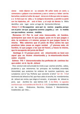 siervo
malo dijeren en su corazón: Mi señor tarda en venir; y
comenzare a golpear a sus consiervos, y aun a comer y a beber con los
borrachos; vendrá el señor de aquel siervo en el día que este no espera,
y a la hora que no sabe, y lo castigara duramente, y pondrá su parte
con los hipócritas, allí será el lloro y el crujir de dientes la Biblia
identifica este lugar como un lugar de (tormento Infierno).
Mateo 7: 1-2 No juzguemos para qué no seamos juzgados, porque
con el juicio con que juzguemos seremos juzgados, y con la medida
con que medimos seremos medidos.
Romanos 2:1 Por lo cual eres inexcusable, oh hombre,
quienquiera que seas tú que juzgas; pues en lo que juzgas a
otro, te condenas a ti mismo; porque tú que juzgas haces lo
mismo. Más sabemos que el juicio de Dios contra los que
practican tales cosas es según verdad. ¿Y piensas esto, oh
hombre, tú que juzgas a los que tal hacen, y haces lo mismo,
que tú escaparás del juicio de Dios?
Santiago 2: 13 porque juicio sin misericordia se hará con
aquel que no hiciere misericordia; y la misericordia triunfa
sobre el juicio
Salmos 119: 1 bienaventurados los perfectos de caminos los
que andan en la ley de Jehová
Para concluir este comunicado les invito a que seamos sencillos, sabios,
prudentes y que retomemos los principios de: humildad, sinceridad,
Honestidad, que acatemos las ordenes de nuestros superiores, que
cumplamos con la “Ley Perfecta que convierte el alma” Sal 19: 7-8 el
testimonio de Jehová es fiel, que hace sabio al sencillo, los mandamientos
de Jehová son rectos, que alegra el corazón, el precepto de Jehová es
puro, que alumbra los ojos Salmos 119: 1 (la Biblia la sagradas
escrituras que es la palabra de Dios Dt. 6: 6-9). Cumplamos lo establecido
en las Leyes,
Ordenanza, Decretos, Estatuto Y Mandamientos.
Establecidos por Dios….

 