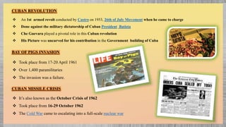 CUBAN REVOLUTION
 An 1st armed revolt conducted by Castro on 1953, 26th of July Movement when he came to charge
 Done against the military dictatorship of Cuban President Batista
 Che Guevara played a pivotal role in this Cuban revolution
 His Picture was uncarved for his contribution in the Government building of Cuba
BAY OF PIGS INVASION
 Took place from 17-20 April 1961
 Over 1,400 paramilitaries
 The invasion was a failure.
CUBAN MISSILE CRISIS
 It’s also known as the October Crisis of 1962
 Took place from 16-29 October 1962
 The Cold War came to escalating into a full-scale nuclear war
 