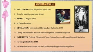 FIDEL CASTRO
 FULL NAME: Fidel Alejandro Castro Ruz
 Son of a wealthy sugarcane farmer
 BORN: 13 August 1926
 In Orient Province
 EDUCATION: University of Havana, Law School in 1945
 During his studies he involved himself in protest clashed with police
 INTERESTS: Political Climate of Cuban Nationalism, Anti-Imperialism and Socialism
 He was graduated in 1950
 He started an unsuccessful law firm before entering parliamentary politics
 