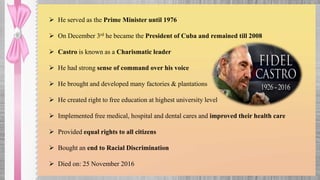 He served as the Prime Minister until 1976
 On December 3rd he became the President of Cuba and remained till 2008
 Castro is known as a Charismatic leader
 He had strong sense of command over his voice
 He brought and developed many factories & plantations
 He created right to free education at highest university level
 Implemented free medical, hospital and dental cares and improved their health care
 Provided equal rights to all citizens
 Bought an end to Racial Discrimination
 Died on: 25 November 2016
 