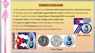 WOMEN’S WELFARE
 Most significant changes brought by the Cuban Revolution improved the lives and status of women
 The labour code ensures equal rights, opportunities for women in fields/sectors with equal salary
 After 3 months of revolution, Cuban Women's Federation (FMC) was created
 Started in 1960, developed many training centers within Cuba
 Its aim is to support women in work and improve its literacy rate
 Now it has 73,710 branches all across the country
 These were initiated during his period and well defined till now
FMC- Full Form
Logo Changes
 
