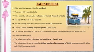  Cuba is not just a country, its also an island
 There are 1600+ island in Cuba
 Cuba is not the full name, the real name of Cuba is Republic of Cuba
 The top of Cuba will be like crocodile
 the only country were the is no coco cola is North Korea and Cuba
 Till now Cubans are using only vintage cars (1940-1950)
 The literacy percentage in Cuba is 99.75% even through the literacy percentage was only 60 to 70%
 Cuban crocodile can fly
 The only country where education and medicine are free till now
 The only country in world which has highest number of doctors nearly 70,000 in comparison with Africa
only 50,000 doctors available
FACTS OF CUBA
 