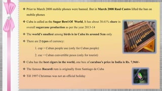  Prior to March 2008 mobile phones were banned. But in March 2008 Raul Castro lifted the ban on
mobile phones
 Cuba is called as the Sugar Bowl Of World, It has about 38.61% share in
overall sugarcane production as per the year 2013-14
 The world’s smallest among birds is in Cuba its around 5cm only
 There are 2 types of currency:
1. cup = Cuban people use (only for Cuban people)
2. cuc = Cuban convertible pesos (only for tourist)
 Cuba has the best cigars in the world, one box of carabao’s price in India is Rs. 7,960/-
 The famous Bacardi rum is originally from Santiago de Cuba
 Till 1997 Christmas was not an official holiday
 