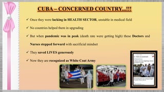  Once they were lacking in HEALTH SECTOR, unstable in medical field
 No countries helped them in upgrading
 But when pandemic was in peak (death rate were getting high) these Doctors and
Nurses stepped forward with sacrificial mindset
 They saved LIVES generously
 Now they are recognized as White Coat Army
CUBA – CONCERNED COUNTRY...!!!
 