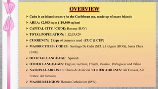  Cuba is an island country in the Caribbean sea, made up of many islands
 AREA: 42,803 sq m (110,860 sq km)
 CAPITAL CITY / CODE: Havana (HAV)
 TOTAL POPULATION: 1,12,63,429
 CURRENCY: 2 type of currency used (CUC & CUP)
 MAJOR CITIES / CODES: Santiago De Cuba (SCU), Holguin (HOG), Santa Clara
(SNU)
 OFFICIAL LANGUAGE: Spanish
 OTHER LANGUAGES: English, German, French, Russian, Portuguese and Italian
 NATIONALAIRLINE: Cubana de Aviacion / OTHER AIRLINES: Air Canada, Air
France, Air Jamaica
 MAJOR RELIGION: Roman Catholicism (85%)
OVERVIEW
 
