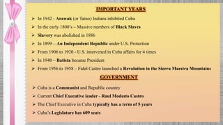 IMPORTANT YEARS
 In 1942 - Arawak (or Taino) Indians inhibited Cuba
 In the early 1800’s – Massive numbers of Black Slaves
 Slavery was abolished in 1886
 In 1899 – An Independent Republic under U.S. Protection
 From 1906 to 1920 - U.S. intervened in Cuba affairs for 4 times
 In 1940 – Batista became President
 From 1956 to 1958 – Fidel Castro launched a Revolution in the Sierra Maestra Mountains
GOVERNMENT
 Cuba is a Communist and Republic country
 Current Chief Executive leader - Raul Modesto Castro
 The Chief Executive in Cuba typically has a term of 5 years
 Cuba’s Legislature has 609 seats
 