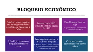 BLOQUEIO ECONÔMICO
Estados Unidos impõem
um embargo comercial,
econômico e financeiro a
Cuba
Perdura desde 1962,
tornando-se lei na década
de 1990
Esse bloqueio dura até
hoje
• Apesar disso, Cuba importa
alimentos dos EUA
A ONU já condenou o
bloqueio dezenas de
vezes
Poucos países apoiam os
EUA nesse bloqueio
• Apenas Brasil e Israel votaram
a favor do bloqueio na última
assembleia, em 2019
Cuba têm relações
econômicas com outros
países
 