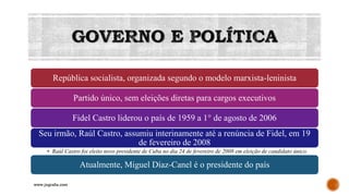 GOVERNO E POLÍTICA
República socialista, organizada segundo o modelo marxista-leninista
Partido único, sem eleições diretas para cargos executivos
Fidel Castro liderou o país de 1959 a 1° de agosto de 2006
Seu irmão, Raúl Castro, assumiu interinamente até a renúncia de Fidel, em 19
de fevereiro de 2008
• Raúl Castro foi eleito novo presidente de Cuba no dia 24 de fevereiro de 2008 em eleição de candidato único.
Atualmente, Miguel Díaz-Canel é o presidente do país
www.jografia.com
 
