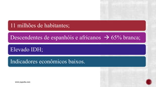 www.jografia.com
11 milhões de habitantes;
Descendentes de espanhóis e africanos → 65% branca;
Elevado IDH;
Indicadores econômicos baixos.
 