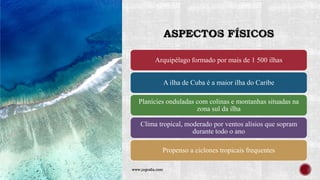 ASPECTOS FÍSICOS
Arquipélago formado por mais de 1 500 ilhas
A ilha de Cuba é a maior ilha do Caribe
Planícies onduladas com colinas e montanhas situadas na
zona sul da ilha
Clima tropical, moderado por ventos alísios que sopram
durante todo o ano
Propenso a ciclones tropicais frequentes
www.jografia.com
 