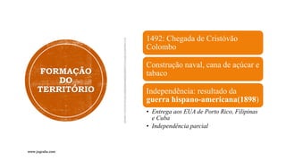 FORMAÇÃO
DO
TERRITÓRIO
1492: Chegada de Cristóvão
Colombo
Construção naval, cana de açúcar e
tabaco
Independência: resultado da
guerra hispano-americana(1898)
• Entrega aos EUA de Porto Rico, Filipinas
e Cuba
• Independência parcial
www.jografia.com
 