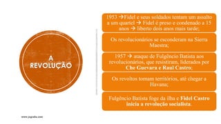 A
REVOLUÇÃO
1953 →Fidel e seus soldados tentam um assalto
a um quartel → Fidel é preso e condenado a 15
anos → liberto dois anos mais tarde;
Os revolucionários se esconderam na Sierra
Maestra;
1957 → ataque de Fulgêncio Batista aos
revolucionários, que resistiram, liderados por
Che Guevara e Raul Castro;
Os revoltos tomam territórios, até chegar a
Havana;
Fulgêncio Batista foge da ilha e Fidel Castro
inicia a revolução socialista.
www.jografia.com
 