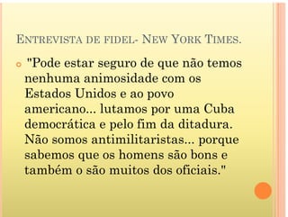 ENTREVISTA DE FIDEL- NEW YORK TIMES.
 "Pode estar seguro de que não temos
nenhuma animosidade com os
Estados Unidos e ao povo
americano lutamos por uma Cuba
americano... lutamos por uma Cuba
democrática e pelo fim da ditadura.
Nã ti ilit i t
Não somos antimilitaristas... porque
sabemos que os homens são bons e
também o são muitos dos oficiais."
 