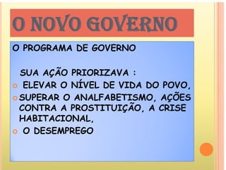O NOVO GOVERNO
O NOVO GOVERNO
P G DE G E N
O PROGRAMA DE GOVERNO
SUA AÇÃO PRIORIZAVA :
 ELEVAR O NÍVEL DE VIDA DO POVO
 ELEVAR O NÍVEL DE VIDA DO POVO,
 SUPERAR O ANALFABETISMO, AÇÕES
CONTRA A PROSTITUIÇÃO A CRISE
CONTRA A PROSTITUIÇÃO, A CRISE
HABITACIONAL,
O DESEMPREGO
 O DESEMPREGO
 