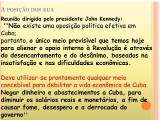 A POSIÇÃO DOS EUA
Reunião dirigida pelo presidente John Kennedy:
''Não existe uma oposição política efetiva em
C b
Cuba;
portanto, o único meio previsível que temos hoje
li i i t à R l ã é t é
para alienar o apoio interno à Revolução é através
do desencantamento e do desânimo, baseados na
i ti f ã difi ld d ô i
insatisfação e nas dificuldades econômicas.
D tili t t l i
Deve utilizar-se prontamente qualquer meio
concebível para debilitar a vida econômica de Cuba.
N di h i b t i t C b
Negar dinheiro e abastecimentos a Cuba, para
diminuir os salários reais e monetários, a fim de
f d d d d
causar fome, desespero e a derrocada do
governo''
 