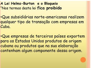 A Lei Helms-Burton e o Bloqueio
“Nos termos desta lei fica proibido
Nos termos desta lei fica proibido
•Que subsidiárias norte-americanas realizem
Que subsidiárias norte americanas realizem
qualquer tipo de transação com empresas em
Cuba
Cuba.
Q d i í
•Que empresas de terceiros países exportem
para os Estados Unidos produtos de origem
p p g
cubana ou produtos que na sua elaboração
contenham algum componente dessa origem
contenham algum componente dessa origem.
 