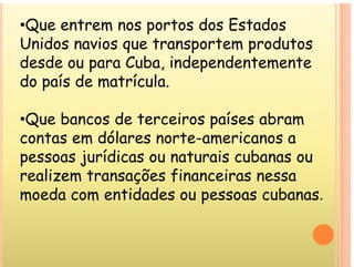 •Que entrem nos portos dos Estados
Unidos navios que transportem produtos
desde ou para Cuba, independentemente
p , p
do país de matrícula.
•Que bancos de terceiros países abram
contas em dólares norte americanos a
contas em dólares norte-americanos a
pessoas jurídicas ou naturais cubanas ou
l õ f
realizem transações financeiras nessa
moeda com entidades ou pessoas cubanas.
p
 