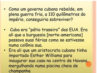 • Como um governo cubano rebelde em
Como um governo cubano rebelde, em
plena guerra fria, a 110 quilômetros do
império conseguiria sobreviver?
império, conseguiria sobreviver?
C b “ á i i ” d EUA E
• Cuba era “pátio traseiro” dos EUA. Era
ali que a burguesia [norte-americana]
q g [ ]
passava suas férias como se estivesse
numa colônia sua
numa colônia sua.
• Era ali que um aristocrata cubano tinha
importado Esther Williams para
importado Esther Williams para
inaugurar sua casa no centro de Havana,
lh d i i h i d
mergulhando numa piscina cheia de
champanhe.
 