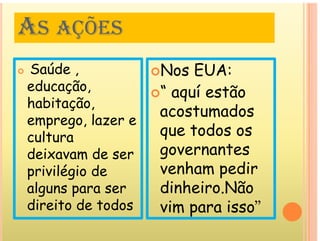 AS AÇÕES
AS AÇÕES
ú
 Saúde ,
educação,
Nos EUA:
“ aquí estão
ç ,
habitação,
emprego lazer e
 aquí estão
acostumados
emprego, lazer e
cultura
deixavam de ser
que todos os
governantes
deixavam de ser
privilégio de
l
governantes
venham pedir
di h i Nã
alguns para ser
direito de todos
dinheiro.Não
vim para isso”
vim para isso
 