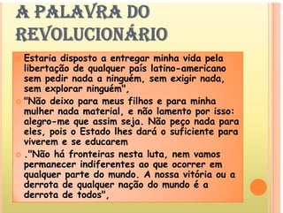 A PALAVRA DO
REVOLUCIONÁRIO
REVOLUCIONÁRIO
E t i di t t i h id l
 Estaria disposto a entregar minha vida pela
libertação de qualquer país latino-americano
sem pedir nada a ninguém, sem exigir nada,
m p g m, m g ,
sem explorar ninguém",
 "Não deixo para meus filhos e para minha
lh d t i l ã l t i
mulher nada material, e não lamento por isso:
alegro-me que assim seja. Não peço nada para
eles, pois o Estado lhes dará o suficiente para
s, po s o Esta o h s ará o suf c nt para
viverem e se educarem
 ."Não há fronteiras nesta luta, nem vamos
i dif t
permanecer indiferentes ao que ocorrer em
qualquer parte do mundo. A nossa vitória ou a
derrota de qualquer nação do mundo é a
derrota de qualquer nação do mundo é a
derrota de todos",
 