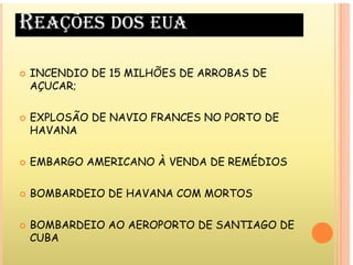REAÇÕES DOS EUA
INCENDIO DE 15 MILHÕES DE ARROBAS DE
 INCENDIO DE 15 MILHÕES DE ARROBAS DE
AÇUCAR;
 EXPLOSÃO DE NAVIO FRANCES NO PORTO DE
HAVANA
 EMBARGO AMERICANO À VENDA DE REMÉDIOS
 BOMBARDEIO DE HAVANA COM MORTOS
 BOMBARDEIO AO AEROPORTO DE SANTIAGO DE
B
CUBA
 