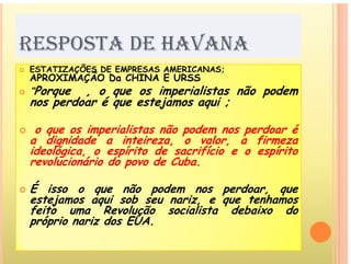 V
RESPOSTA DE HAVANA
Õ
 ESTATIZAÇÕES DE EMPRESAS AMERICANAS;
 ESTATIZAÇÕES DE EMPRESAS AMERICANAS;
APROXIMAÇÃO Da CHINA E URSS
 “Porque , o que os imperialistas não podem
nos perdoar é que estejamos aqui ;
nos perdoar é que estejamos aqui ;
 o que os imperialistas não podem nos perdoar é
q p p p
a dignidade a inteireza, o valor, a firmeza
ideológica, o espírito de sacrifício e o espírito
revolucionário do povo de Cuba.
p
 É isso o que não podem nos perdoar, que
estejamos aqui sob seu nariz e que tenhamos
estejamos aqui sob seu nariz, e que tenhamos
feito uma Revolução socialista debaixo do
próprio nariz dos EUA.
 