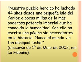 "Nuestro pueblo heroico ha luchado
Nuestro pueblo heroico ha luchado
44 años desde una pequeña isla del
ll l á
Caribe a pocas millas de la más
poderosa potencia imperial que ha
poderosa potencia imperial que ha
conocido la humanidad. Con ello ha
it á i i d t
escrito una página sin precedentes
en la historia. Nunca el mundo vio
. m
tan desigual lucha."
(discurso do 1º de Maio de 2003 em
(discurso do 1º de Maio de 2003, em
La Habana).
)
 
