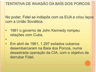 TENTATIVA DE INVASÃO DA BAÍS DOS PORCOS
No poder, Fidel se indispôs com os EUA e criou laços
p , p ç
com a União Soviética.
• 1961 o governo de John Kennedy rompeu
relações com Cuba.
ç
•
• Em abril de 1961, 1.297 exilados cubanos
desembarcaram na Baía dos Porcos, numa
desastrada operação da CIA, com o objetivo de
p ç j
derrubar Fidel.
.
 