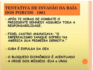 TENTATIVA DE INVASÃO DA BAÍA
DOS PORCOS 1961
APÓS 72 HORAS DE COMBATE O
 APÓS 72 HORAS DE COMBATE O
PRESIDENTE KENNEDY ASSUMIA TODA A
RESPONSABILIDADE.
E D DE.
 FIDEL CASTRO ANUNCIAVA: “O
IMPERIALISMO IANQUE SOFREU NA
AMÉRICA SUA PRIMEIRA DERROTA.”
 CUBA É EXPULSA DA OEA
 O BLOQUEIO ECONÔMICO É ACENTUADO
 A CRISE DOS MÍSSEIS :EUA e URSS
 A CRISE DOS MÍSSEIS :EUA e URSS
 